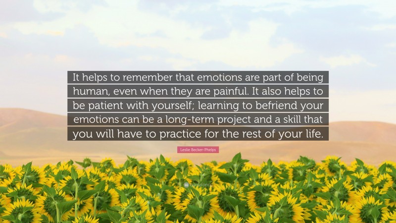 Leslie Becker-Phelps Quote: “It helps to remember that emotions are part of being human, even when they are painful. It also helps to be patient with yourself; learning to befriend your emotions can be a long-term project and a skill that you will have to practice for the rest of your life.”