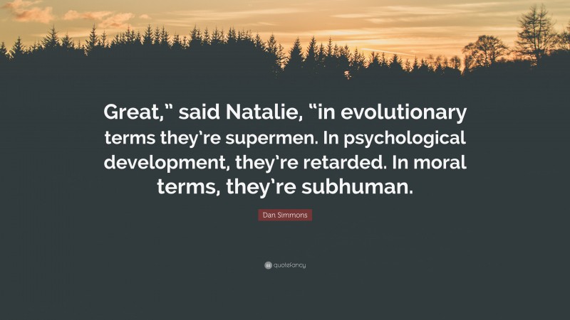Dan Simmons Quote: “Great,” said Natalie, “in evolutionary terms they’re supermen. In psychological development, they’re retarded. In moral terms, they’re subhuman.”