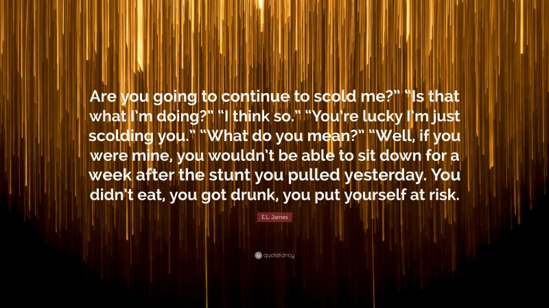 E.L. James Quote: “Are you going to continue to scold me?” “Is that what I’m doing?” “I think so.” “You’re lucky I’m just scolding you.” “What do you mean?” “Well, if you were mine, you wouldn’t be able to sit down for a week after the stunt you pulled yesterday. You didn’t eat, you got drunk, you put yourself at risk.”