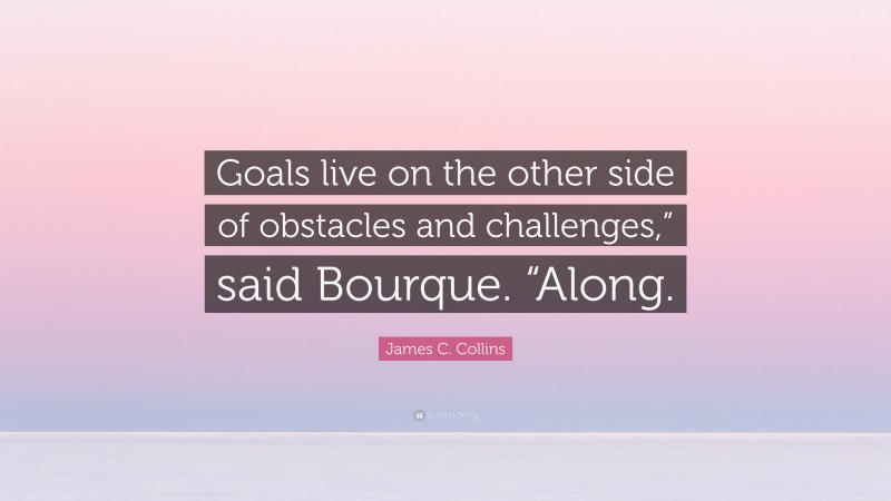 James C. Collins Quote: “Goals live on the other side of obstacles and challenges,” said Bourque. “Along.”