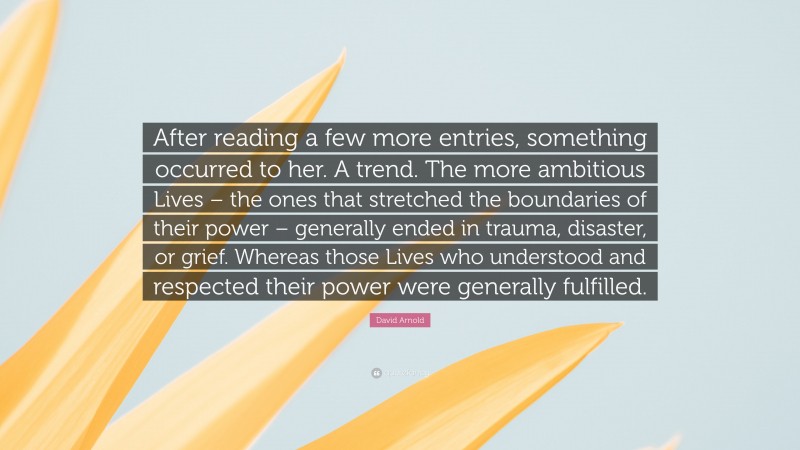 David Arnold Quote: “After reading a few more entries, something occurred to her. A trend. The more ambitious Lives – the ones that stretched the boundaries of their power – generally ended in trauma, disaster, or grief. Whereas those Lives who understood and respected their power were generally fulfilled.”