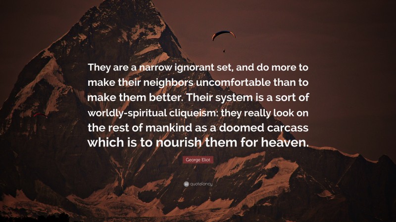 George Eliot Quote: “They are a narrow ignorant set, and do more to make their neighbors uncomfortable than to make them better. Their system is a sort of worldly-spiritual cliqueism: they really look on the rest of mankind as a doomed carcass which is to nourish them for heaven.”