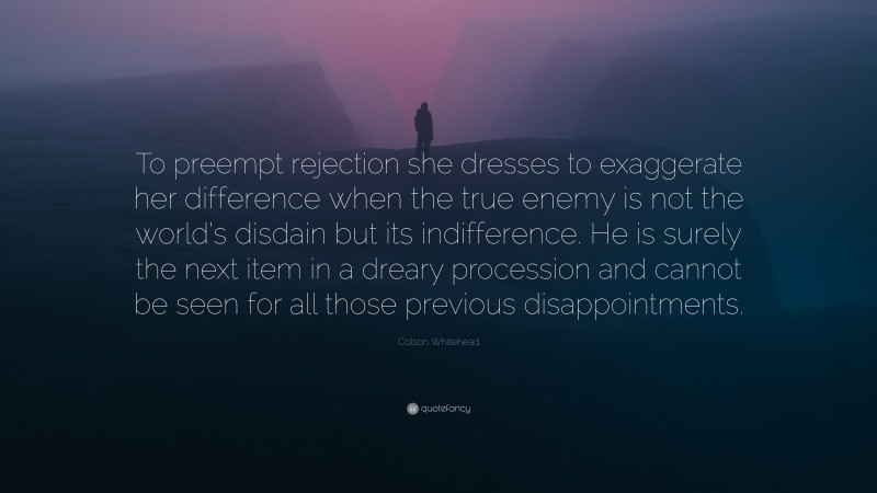 Colson Whitehead Quote: “To preempt rejection she dresses to exaggerate her difference when the true enemy is not the world’s disdain but its indifference. He is surely the next item in a dreary procession and cannot be seen for all those previous disappointments.”