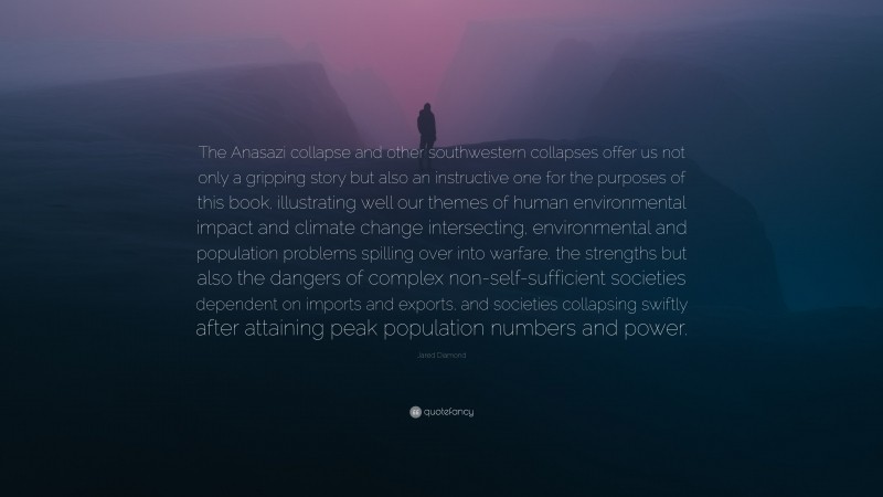 Jared Diamond Quote: “The Anasazi collapse and other southwestern collapses offer us not only a gripping story but also an instructive one for the purposes of this book, illustrating well our themes of human environmental impact and climate change intersecting, environmental and population problems spilling over into warfare, the strengths but also the dangers of complex non-self-sufficient societies dependent on imports and exports, and societies collapsing swiftly after attaining peak population numbers and power.”