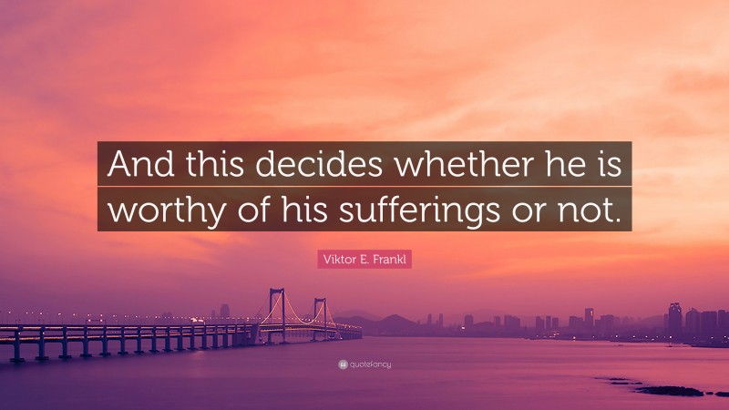 Viktor E. Frankl Quote: “And this decides whether he is worthy of his sufferings or not.”