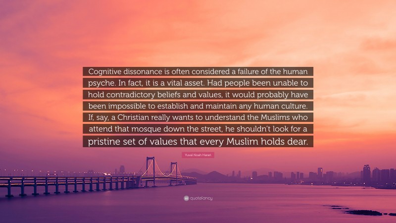 Yuval Noah Harari Quote: “Cognitive dissonance is often considered a failure of the human psyche. In fact, it is a vital asset. Had people been unable to hold contradictory beliefs and values, it would probably have been impossible to establish and maintain any human culture. If, say, a Christian really wants to understand the Muslims who attend that mosque down the street, he shouldn’t look for a pristine set of values that every Muslim holds dear.”