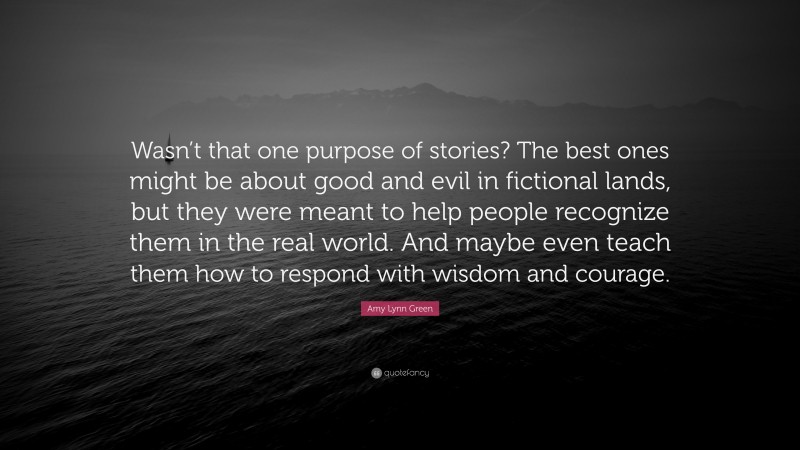 Amy Lynn Green Quote: “Wasn’t that one purpose of stories? The best ones might be about good and evil in fictional lands, but they were meant to help people recognize them in the real world. And maybe even teach them how to respond with wisdom and courage.”