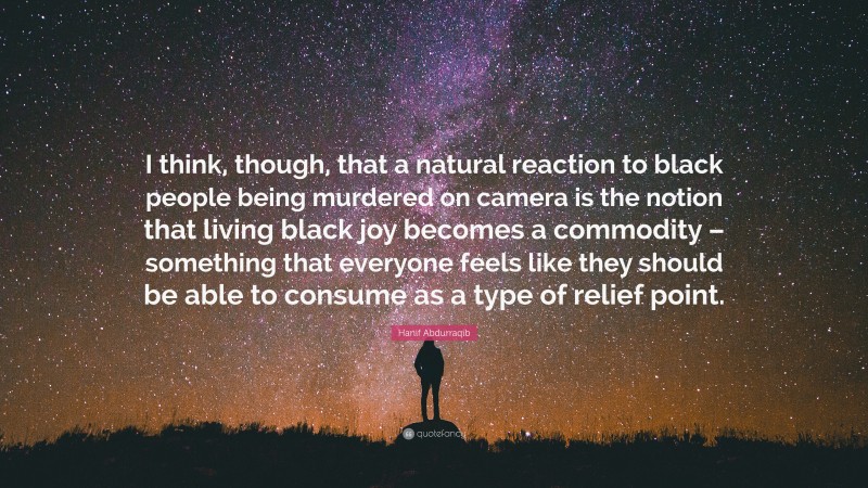 Hanif Abdurraqib Quote: “I think, though, that a natural reaction to black people being murdered on camera is the notion that living black joy becomes a commodity – something that everyone feels like they should be able to consume as a type of relief point.”