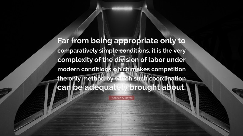 Friedrich A. Hayek Quote: “Far from being appropriate only to comparatively simple conditions, it is the very complexity of the division of labor under modern conditions which makes competition the only method by which such coordination can be adequately brought about.”