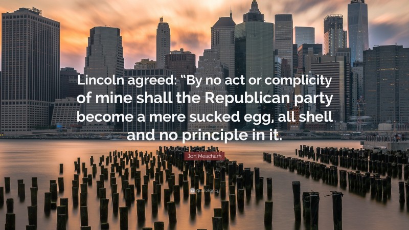 Jon Meacham Quote: “Lincoln agreed: “By no act or complicity of mine shall the Republican party become a mere sucked egg, all shell and no principle in it.”