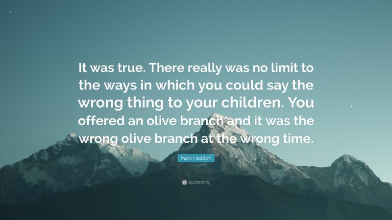 Mark Haddon Quote: “It was true. There really was no limit to the ways in which you could say the wrong thing to your children. You offered an olive branch and it was the wrong olive branch at the wrong time.”