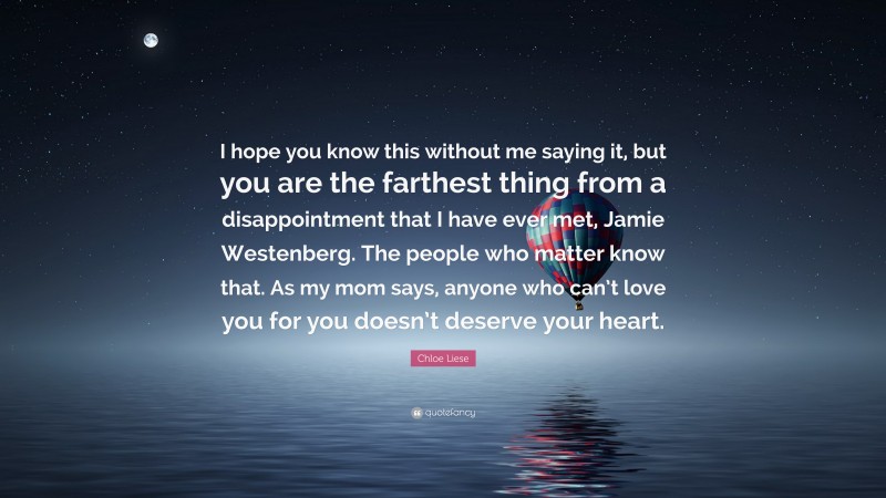 Chloe Liese Quote: “I hope you know this without me saying it, but you are the farthest thing from a disappointment that I have ever met, Jamie Westenberg. The people who matter know that. As my mom says, anyone who can’t love you for you doesn’t deserve your heart.”