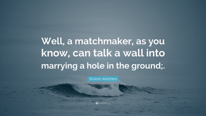 Sholom Aleichem Quote: “Well, a matchmaker, as you know, can talk a wall into marrying a hole in the ground;.”