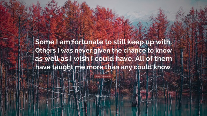 Atul Gawande Quote: “Some I am fortunate to still keep up with. Others I was never given the chance to know as well as I wish I could have. All of them have taught me more than any could know.”