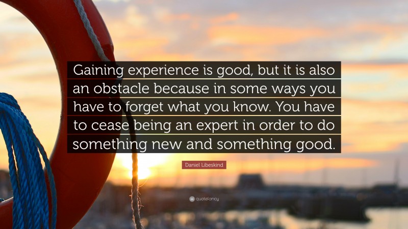 Daniel Libeskind Quote: “Gaining experience is good, but it is also an obstacle because in some ways you have to forget what you know. You have to cease being an expert in order to do something new and something good.”