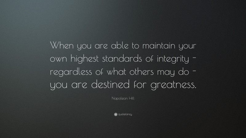 Napoleon Hill Quote: “When you are able to maintain your own highest standards of integrity - regardless of what others may do - you are destined for greatness.”