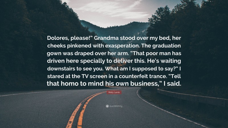 Wally Lamb Quote: “Dolores, please!” Grandma stood over my bed, her cheeks pinkened with exasperation. The graduation gown was draped over her arm. “That poor man has driven here specially to deliver this. He’s waiting downstairs to see you. What am I supposed to say?” I stared at the TV screen in a counterfeit trance. “Tell that homo to mind his own business,” I said.”