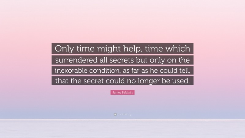James Baldwin Quote: “Only time might help, time which surrendered all secrets but only on the inexorable condition, as far as he could tell, that the secret could no longer be used.”