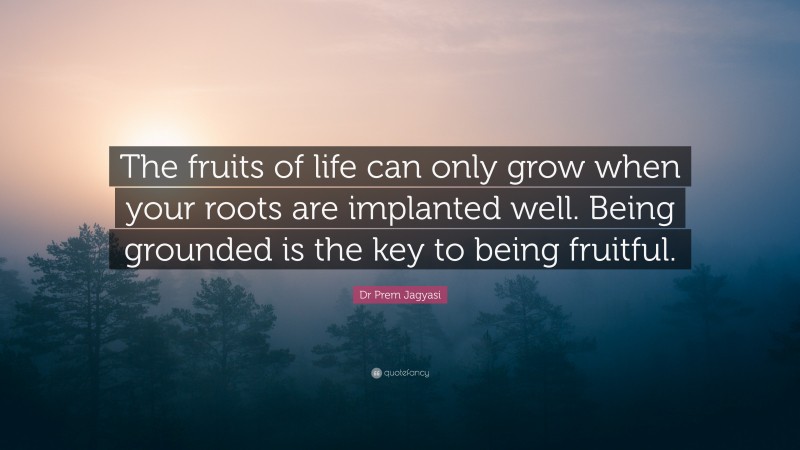 Dr Prem Jagyasi Quote: “The fruits of life can only grow when your roots are implanted well. Being grounded is the key to being fruitful.”