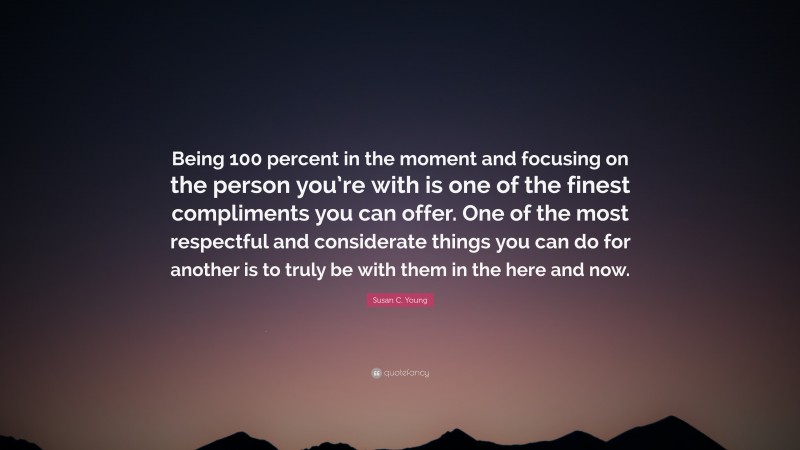 Susan C. Young Quote: “Being 100 percent in the moment and focusing on the person you’re with is one of the finest compliments you can offer. One of the most respectful and considerate things you can do for another is to truly be with them in the here and now.”