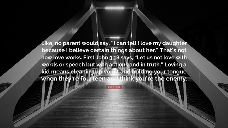 Daniel Fusco Quote: “Like, no parent would say, “I can tell I love my daughter because I believe certain things about her.” That’s not how love works. First John 3:18 says, “Let us not love with words or speech but with actions and in truth.” Loving a kid means cleaning up vomit and holding your tongue when they’re fourteen and think you’re the enemy.”