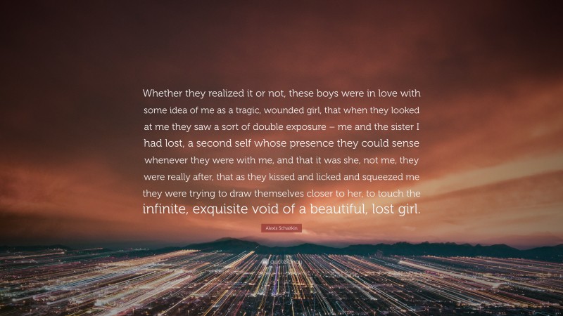 Alexis Schaitkin Quote: “Whether they realized it or not, these boys were in love with some idea of me as a tragic, wounded girl, that when they looked at me they saw a sort of double exposure – me and the sister I had lost, a second self whose presence they could sense whenever they were with me, and that it was she, not me, they were really after, that as they kissed and licked and squeezed me they were trying to draw themselves closer to her, to touch the infinite, exquisite void of a beautiful, lost girl.”