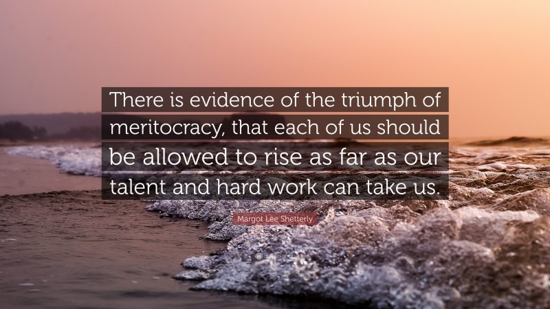 Margot Lee Shetterly Quote: “There is evidence of the triumph of meritocracy, that each of us should be allowed to rise as far as our talent and hard work can take us.”