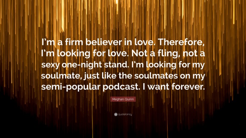 Meghan Quinn Quote: “I’m a firm believer in love. Therefore, I’m looking for love. Not a fling, not a sexy one-night stand. I’m looking for my soulmate, just like the soulmates on my semi-popular podcast. I want forever.”