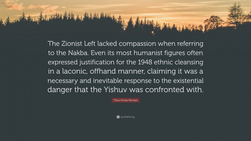 Tikva Honig-Parnass Quote: “The Zionist Left lacked compassion when referring to the Nakba. Even its most humanist figures often expressed justification for the 1948 ethnic cleansing in a laconic, offhand manner, claiming it was a necessary and inevitable response to the existential danger that the Yishuv was confronted with.”
