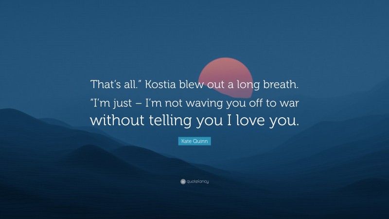 Kate Quinn Quote: “That’s all.” Kostia blew out a long breath. “I’m just – I’m not waving you off to war without telling you I love you.”