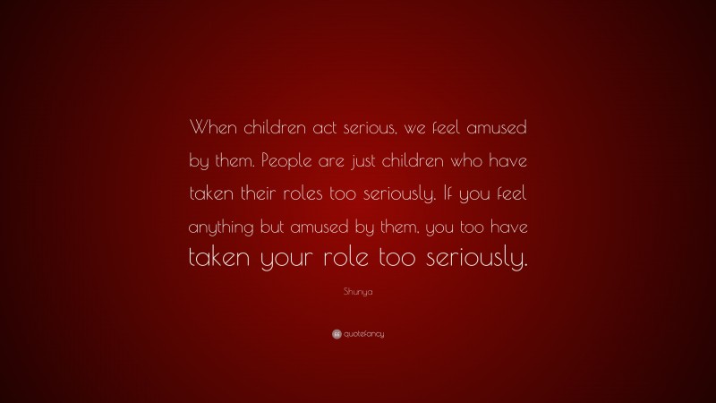 Shunya Quote: “When children act serious, we feel amused by them. People are just children who have taken their roles too seriously. If you feel anything but amused by them, you too have taken your role too seriously.”