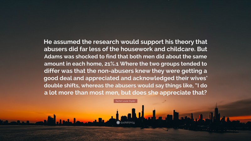 Rachel Louise Snyder Quote: “He assumed the research would support his theory that abusers did far less of the housework and childcare. But Adams was shocked to find that both men did about the same amount in each home, 21%.1 Where the two groups tended to differ was that the non-abusers knew they were getting a good deal and appreciated and acknowledged their wives’ double shifts, whereas the abusers would say things like, “I do a lot more than most men, but does she appreciate that?”