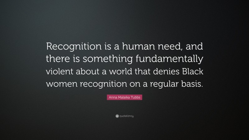 Anna Malaika Tubbs Quote: “Recognition is a human need, and there is something fundamentally violent about a world that denies Black women recognition on a regular basis.”
