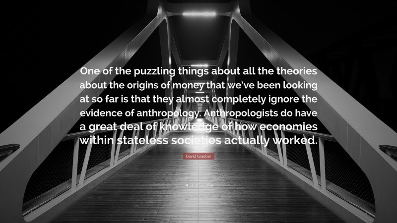 David Graeber Quote: “One of the puzzling things about all the theories about the origins of money that we’ve been looking at so far is that they almost completely ignore the evidence of anthropology. Anthropologists do have a great deal of knowledge of how economies within stateless societies actually worked.”