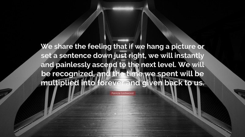 Patricia Lockwood Quote: “We share the feeling that if we hang a picture or set a sentence down just right, we will instantly and painlessly ascend to the next level. We will be recognized, and the time we spent will be multiplied into forever and given back to us.”