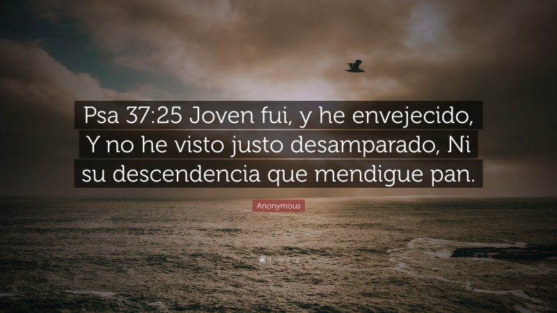 Anonymous Quote: “Psa 37:25 Joven fui, y he envejecido, Y no he visto justo desamparado, Ni su descendencia que mendigue pan.”