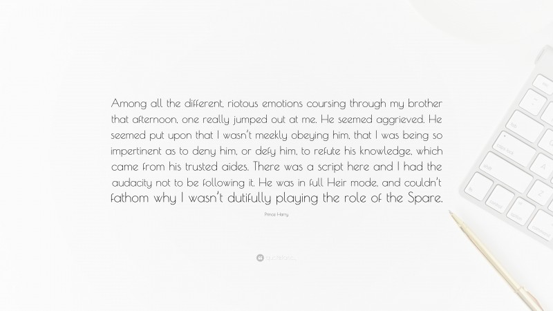 Prince Harry Quote: “Among all the different, riotous emotions coursing through my brother that afternoon, one really jumped out at me. He seemed aggrieved. He seemed put upon that I wasn’t meekly obeying him, that I was being so impertinent as to deny him, or defy him, to refute his knowledge, which came from his trusted aides. There was a script here and I had the audacity not to be following it. He was in full Heir mode, and couldn’t fathom why I wasn’t dutifully playing the role of the Spare.”