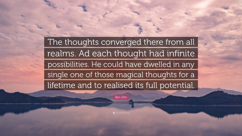 Ben Okri Quote: “The thoughts converged there from all realms. Ad each thought had infinite possibilities. He could have dwelled in any single one of those magical thoughts for a lifetime and to realised its full potential.”