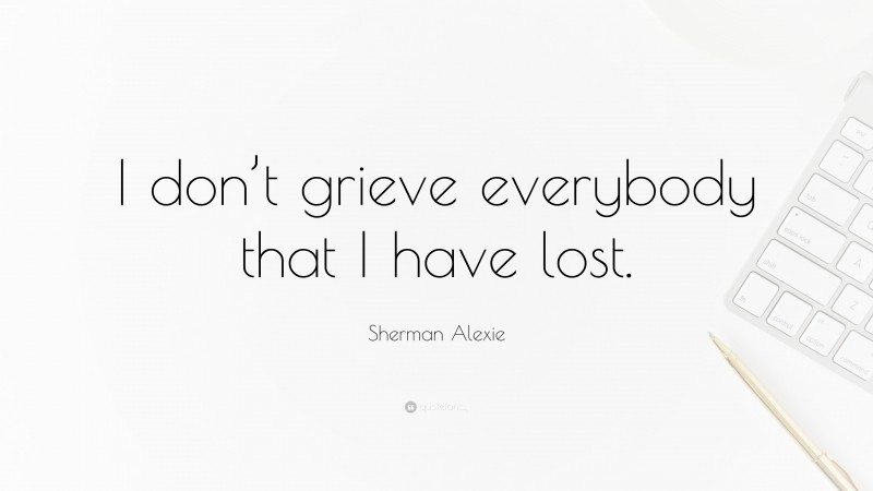 Sherman Alexie Quote: “I don’t grieve everybody that I have lost.”