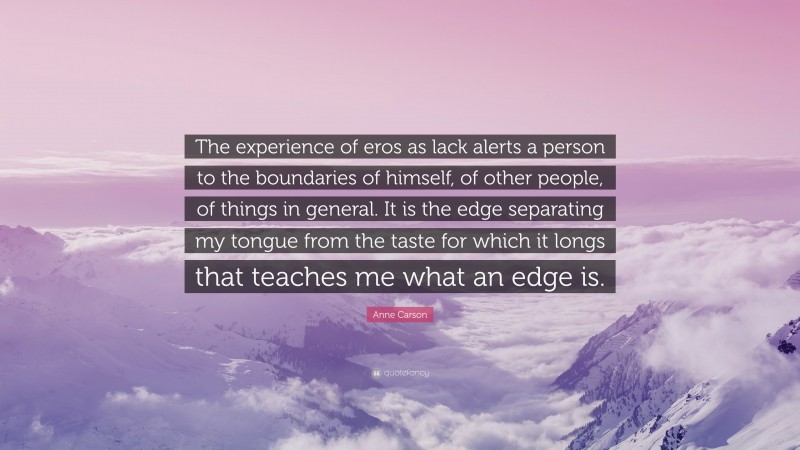 Anne Carson Quote: “The experience of eros as lack alerts a person to the boundaries of himself, of other people, of things in general. It is the edge separating my tongue from the taste for which it longs that teaches me what an edge is.”