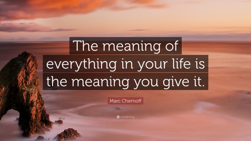 Marc Chernoff Quote: “The meaning of everything in your life is the meaning you give it.”