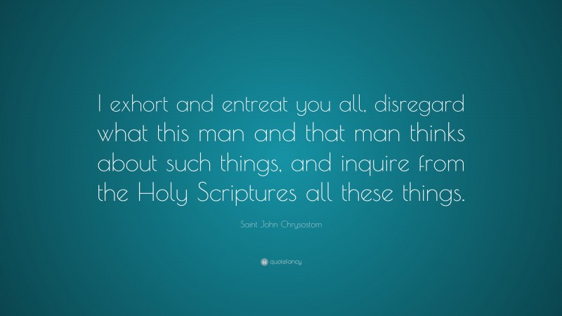 Saint John Chrysostom Quote: “I exhort and entreat you all, disregard what this man and that man thinks about such things, and inquire from the Holy Scriptures all these things.”