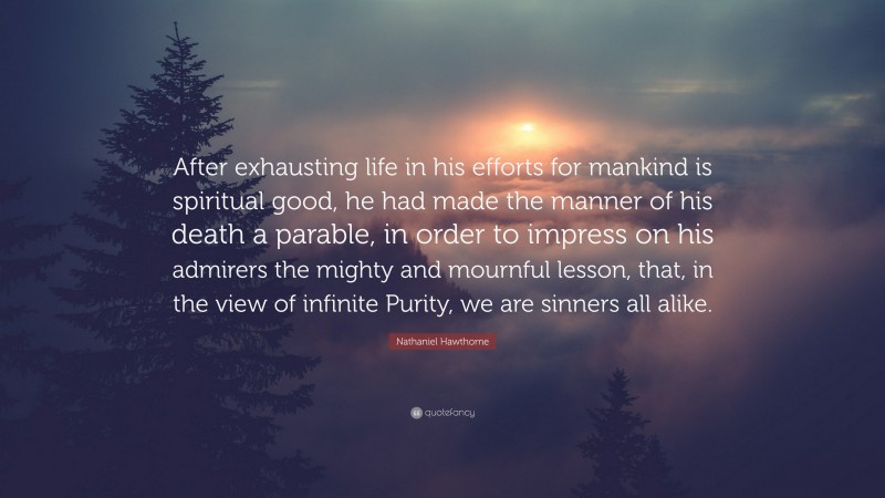 Nathaniel Hawthorne Quote: “After exhausting life in his efforts for mankind is spiritual good, he had made the manner of his death a parable, in order to impress on his admirers the mighty and mournful lesson, that, in the view of infinite Purity, we are sinners all alike.”