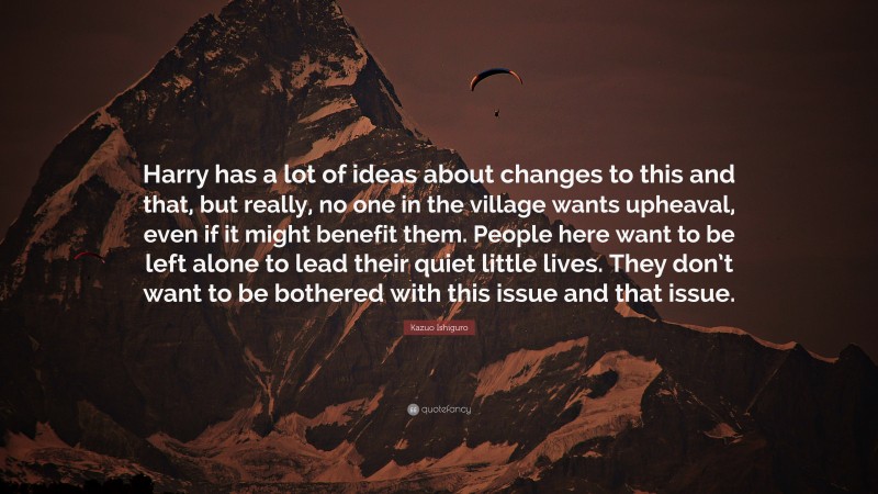 Kazuo Ishiguro Quote: “Harry has a lot of ideas about changes to this and that, but really, no one in the village wants upheaval, even if it might benefit them. People here want to be left alone to lead their quiet little lives. They don’t want to be bothered with this issue and that issue.”