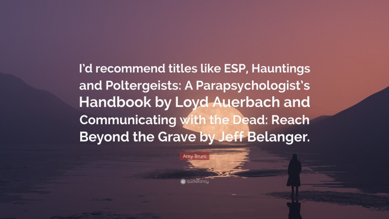 Amy Bruni Quote: “I’d recommend titles like ESP, Hauntings and Poltergeists: A Parapsychologist’s Handbook by Loyd Auerbach and Communicating with the Dead: Reach Beyond the Grave by Jeff Belanger.”