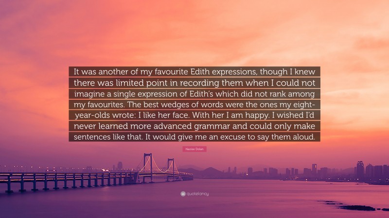 Naoise Dolan Quote: “It was another of my favourite Edith expressions, though I knew there was limited point in recording them when I could not imagine a single expression of Edith’s which did not rank among my favourites. The best wedges of words were the ones my eight-year-olds wrote: I like her face. With her I am happy. I wished I’d never learned more advanced grammar and could only make sentences like that. It would give me an excuse to say them aloud.”