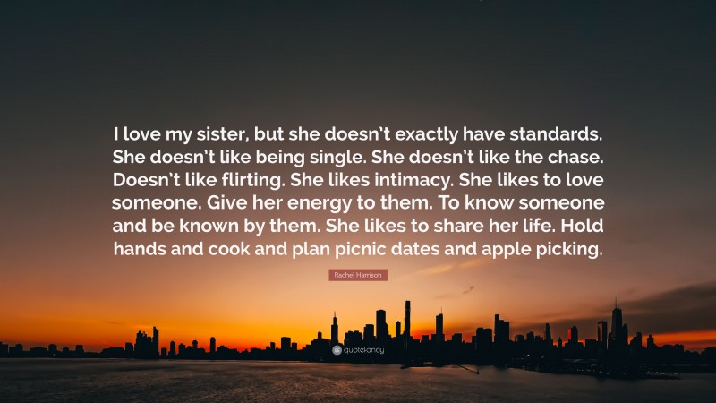 Rachel Harrison Quote: “I love my sister, but she doesn’t exactly have standards. She doesn’t like being single. She doesn’t like the chase. Doesn’t like flirting. She likes intimacy. She likes to love someone. Give her energy to them. To know someone and be known by them. She likes to share her life. Hold hands and cook and plan picnic dates and apple picking.”