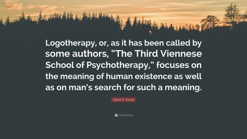 Viktor E. Frankl Quote: “Logotherapy, or, as it has been called by some authors, “The Third Viennese School of Psychotherapy,” focuses on the meaning of human existence as well as on man’s search for such a meaning.”