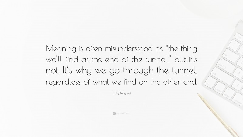 Emily Nagoski Quote: “Meaning is often misunderstood as “the thing we’ll find at the end of the tunnel,” but it’s not. It’s why we go through the tunnel, regardless of what we find on the other end.”