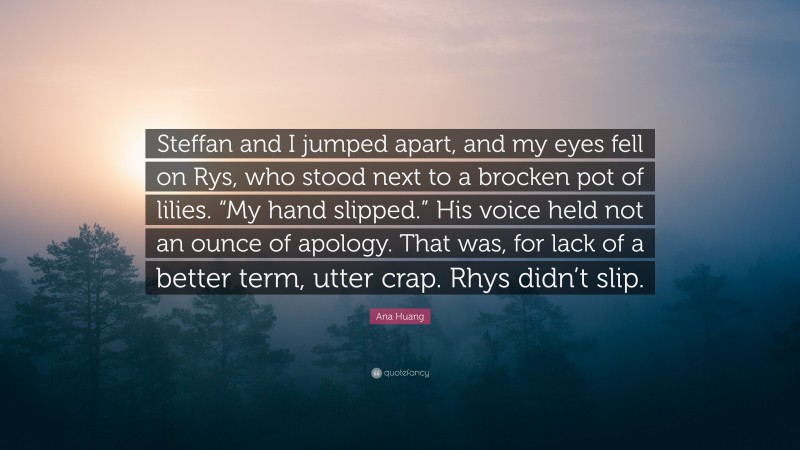 Ana Huang Quote: “Steffan and I jumped apart, and my eyes fell on Rys, who stood next to a brocken pot of lilies. “My hand slipped.” His voice held not an ounce of apology. That was, for lack of a better term, utter crap. Rhys didn’t slip.”